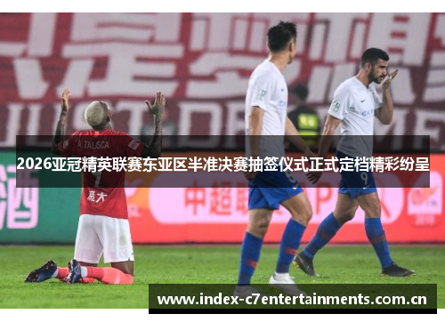 2026亚冠精英联赛东亚区半准决赛抽签仪式正式定档精彩纷呈