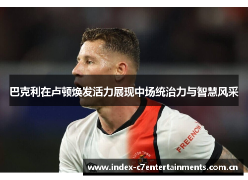 巴克利在卢顿焕发活力展现中场统治力与智慧风采